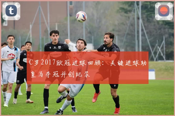 C罗2017欧冠进球回顾:关键进球助皇马夺冠并创纪录