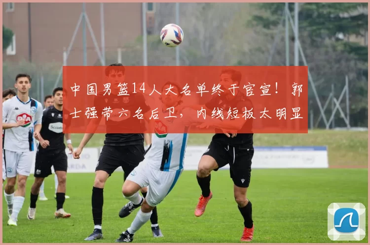 中国男篮14人大名单终于官宣！郭士强带六名后卫，内线短板太明显