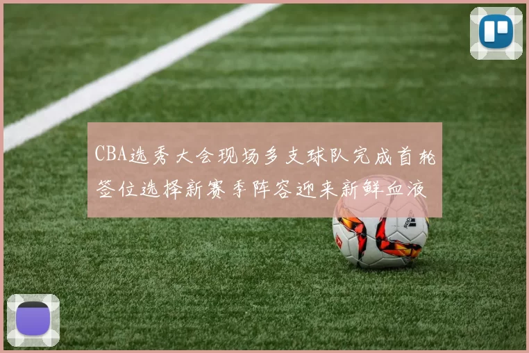 CBA选秀大会现场多支球队完成首轮签位选择新赛季阵容迎来新鲜血液