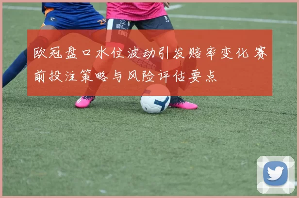 欧冠盘口水位波动引发赔率变化 赛前投注策略与风险评估要点