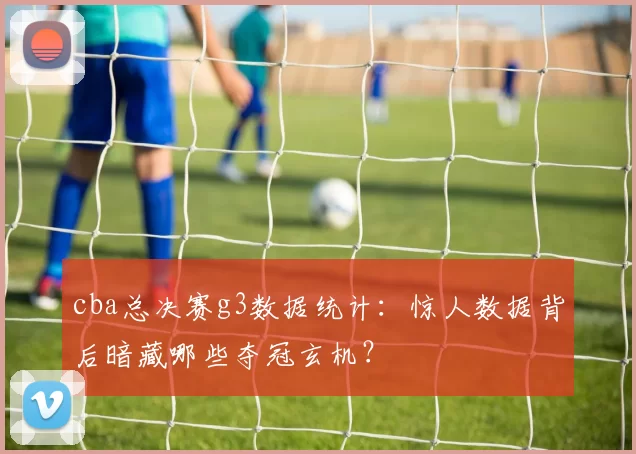 cba总决赛g3数据统计：惊人数据背后暗藏哪些夺冠玄机？
