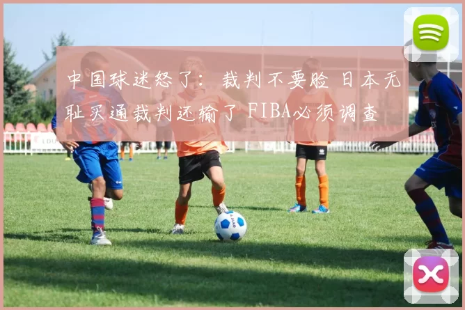 中国球迷怒了：裁判不要脸 日本无耻买通裁判还输了 FIBA必须调查