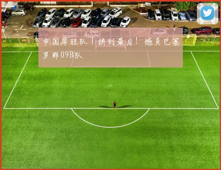 中国犀旺队｜拼到最后！憾负巴塞罗那09B队