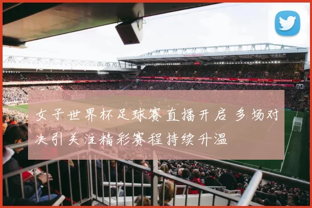 女子世界杯足球赛直播开启 多场对决引关注精彩赛程持续升温